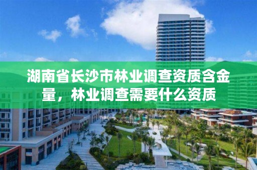 湖南省长沙市林业调查资质含金量，林业调查需要什么资质