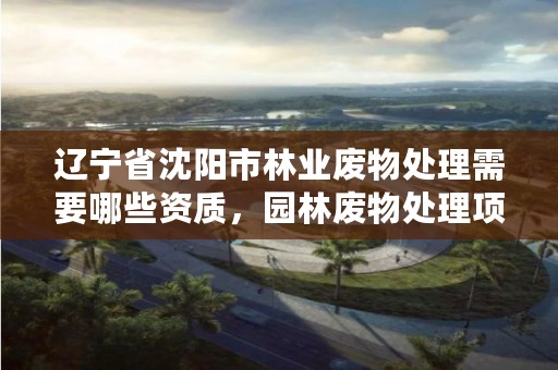 辽宁省沈阳市林业废物处理需要哪些资质，园林废物处理项目