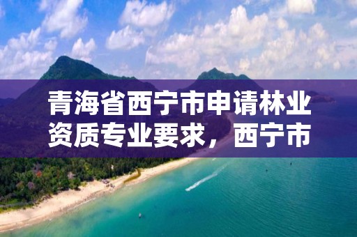 青海省西宁市申请林业资质专业要求,西宁市林业管理条例