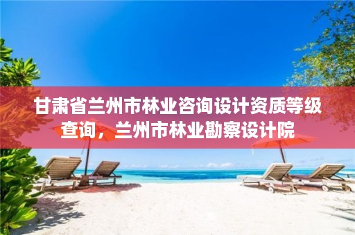 甘肃省兰州市林业咨询设计资质等级查询,兰州市林业勘察设计院