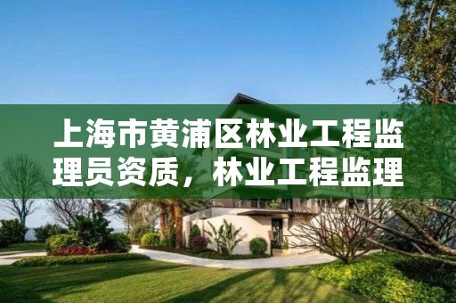 上海市黄浦区林业工程监理员资质,林业工程监理公司需要啥证