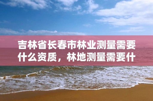 吉林省长春市林业测量需要什么资质,林地测量需要什么资质