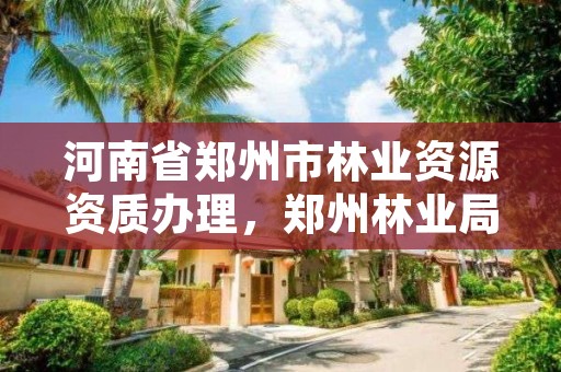 河南省郑州市林业资源资质办理,郑州林业局官方网站
