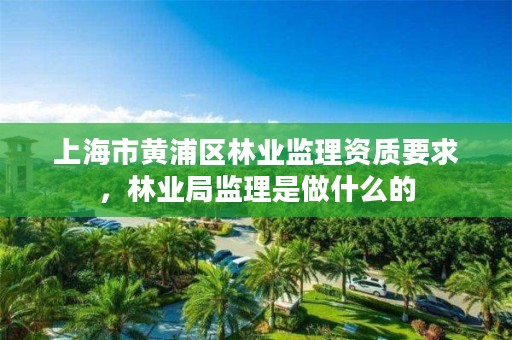 上海市黄浦区林业监理资质要求,林业局监理是做什么的