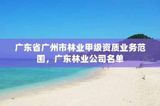 广东省广州市林业甲级资质业务范围,广东林业公司名单