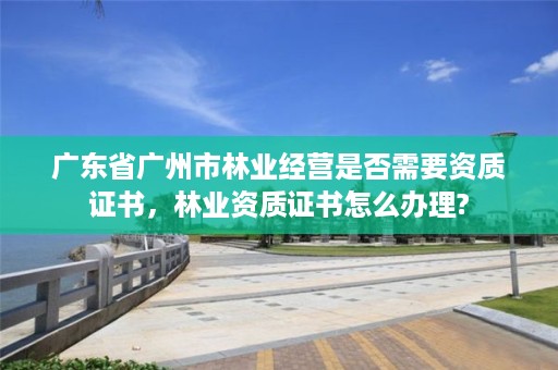 广东省广州市林业经营是否需要资质证书，林业资质证书怎么办理?