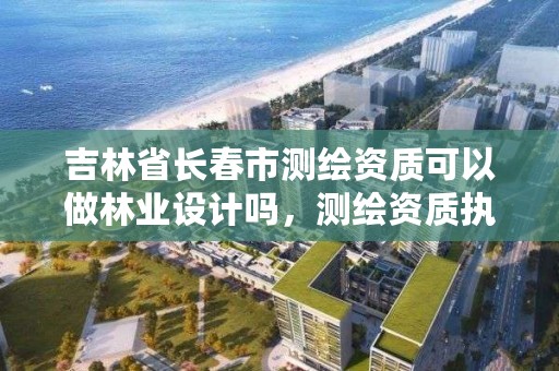 吉林省长春市测绘资质可以做林业设计吗,测绘资质执业范围