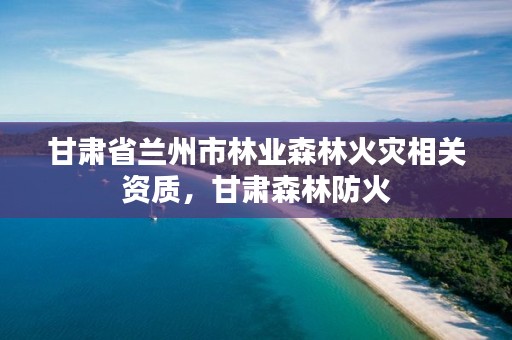 甘肃省兰州市林业森林火灾相关资质,甘肃森林防火