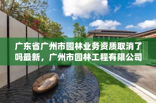 广东省广州市园林业务资质取消了吗最新，广州市园林工程有限公司