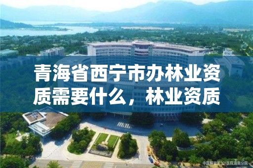 青海省西宁市办林业资质需要什么,林业资质申报材料