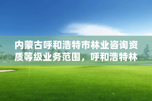 内蒙古呼和浩特市林业咨询资质等级业务范围，呼和浩特林业设计院