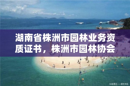 湖南省株洲市园林业务资质证书,株洲市园林协会