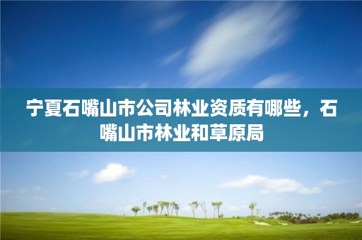 宁夏石嘴山市公司林业资质有哪些,石嘴山市林业和草原局