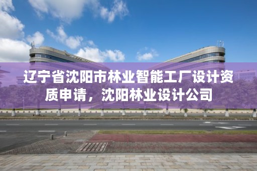 辽宁省沈阳市林业智能工厂设计资质申请，沈阳林业设计公司