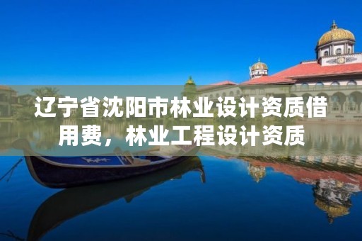 辽宁省沈阳市林业设计资质借用费，林业工程设计资质