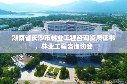 湖南省长沙市林业工程咨询资质证书，林业工程咨询协会