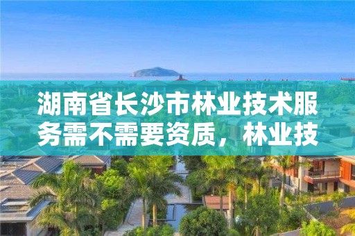 湖南省长沙市林业技术服务需不需要资质，林业技术服务中心怎么样