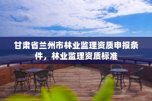 甘肃省兰州市林业监理资质申报条件,林业监理资质标准