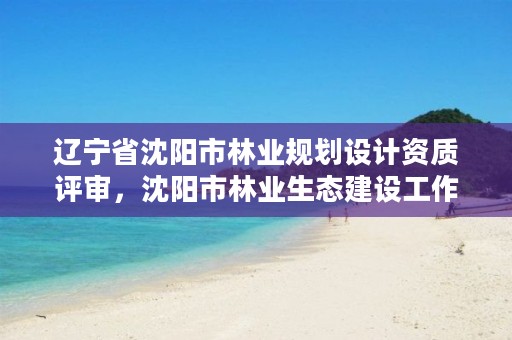 辽宁省沈阳市林业规划设计资质评审，沈阳市林业生态建设工作方案