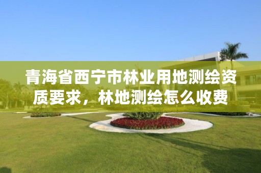 青海省西宁市林业用地测绘资质要求,林地测绘怎么收费