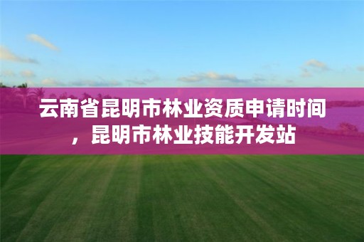 云南省昆明市林业资质申请时间,昆明市林业技能开发站