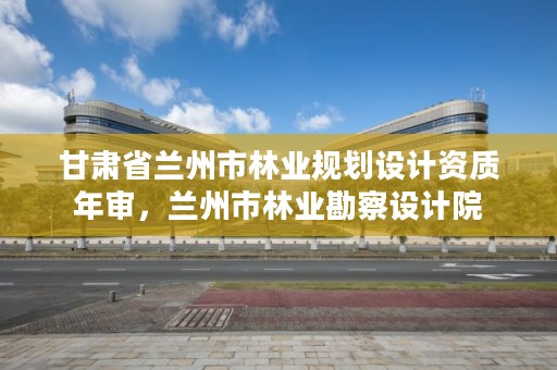 甘肃省兰州市林业规划设计资质年审,兰州市林业勘察设计院