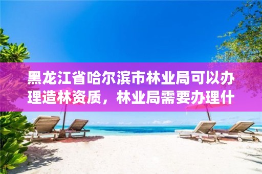 黑龙江省哈尔滨市林业局可以办理造林资质,林业局需要办理什么许可证