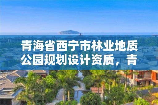 青海省西宁市林业地质公园规划设计资质,青海省西宁市林业地质公园规划设计资质查询