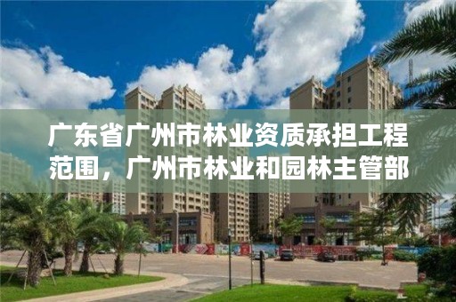 广东省广州市林业资质承担工程范围,广州市林业和园林主管部门