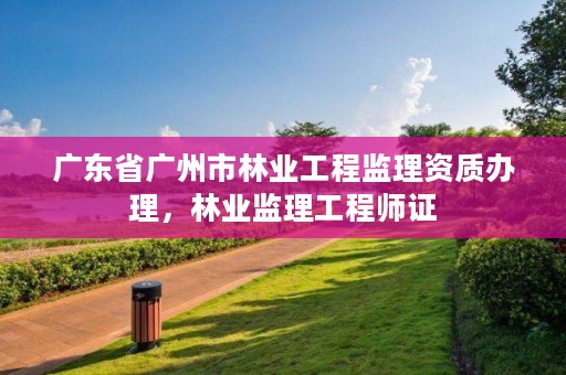 广东省广州市林业工程监理资质办理，林业监理工程师证