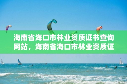 海南省海口市林业资质证书查询网站,海南省海口市林业资质证书查询网站电话