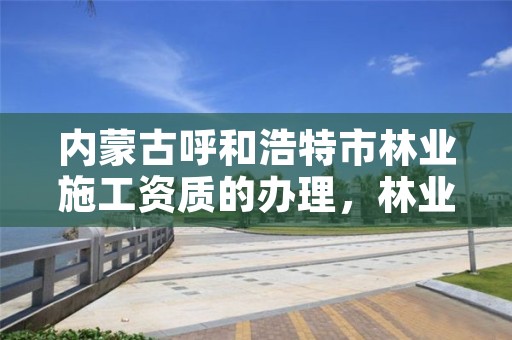 内蒙古呼和浩特市林业施工资质的办理,林业工程施工资质
