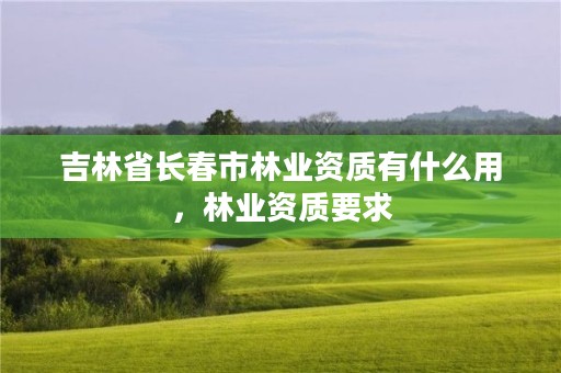 吉林省长春市林业资质有什么用,林业资质要求