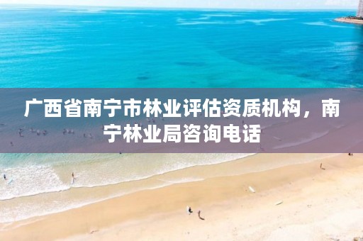 广西省南宁市林业评估资质机构,南宁林业局咨询电话