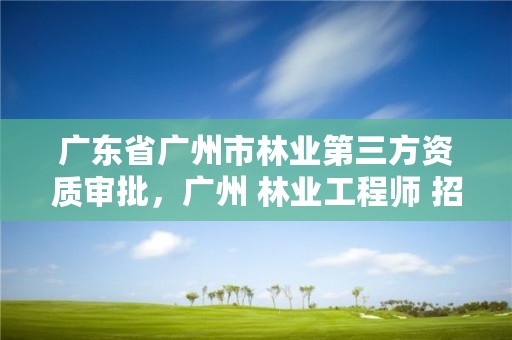 广东省广州市林业第三方资质审批，广州 林业工程师 招聘