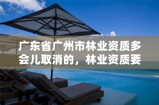广东省广州市林业资质多会儿取消的，林业资质要求