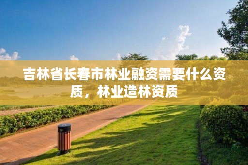 吉林省长春市林业融资需要什么资质,林业造林资质