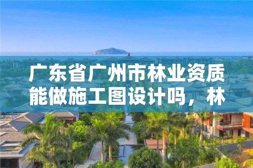 广东省广州市林业资质能做施工图设计吗，林业资质要求