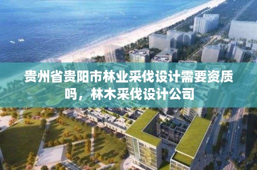 贵州省贵阳市林业采伐设计需要资质吗,林木采伐设计公司