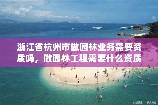 浙江省杭州市做园林业务需要资质吗,做园林工程需要什么资质