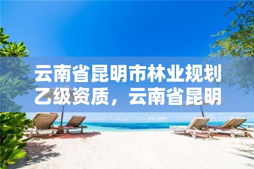 云南省昆明市林业规划乙级资质,云南省昆明市林业规划乙级资质有哪些