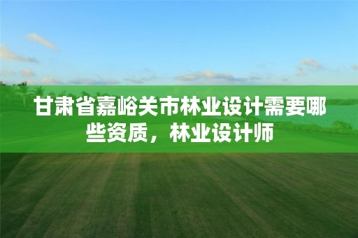 甘肃省嘉峪关市林业设计需要哪些资质,林业设计师