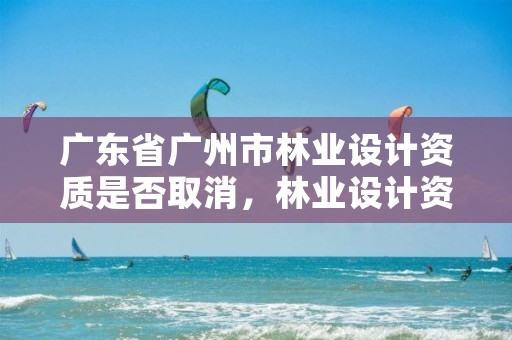 广东省广州市林业设计资质是否取消，林业设计资质取消了吗