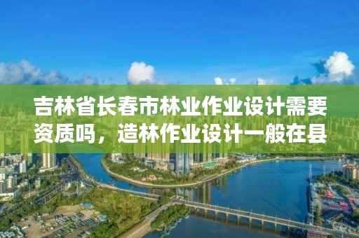 吉林省长春市林业作业设计需要资质吗,造林作业设计一般在县