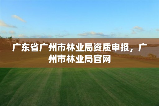 广东省广州市林业局资质申报，广州市林业局官网