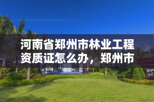 河南省郑州市林业工程资质证怎么办,郑州市林业局2020年林业产业项目