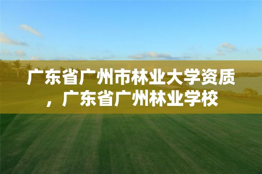 广东省广州市林业大学资质，广东省广州林业学校