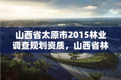 山西省太原市2015林业调查规划资质,山西省林业和草原资源调查监测中心官网