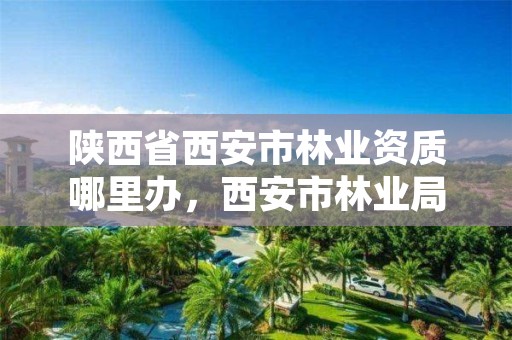 陕西省西安市林业资质哪里办,西安市林业局招聘公告