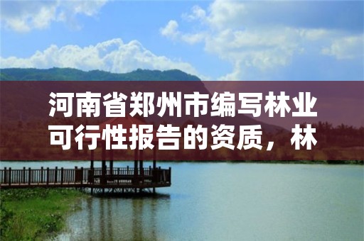 河南省郑州市编写林业可行性报告的资质,林业可行性研究报告需要什么资质